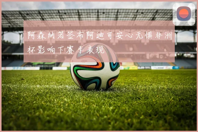 阿森纳若签布阿迪可安心无惧非洲杯影响下赛季表现