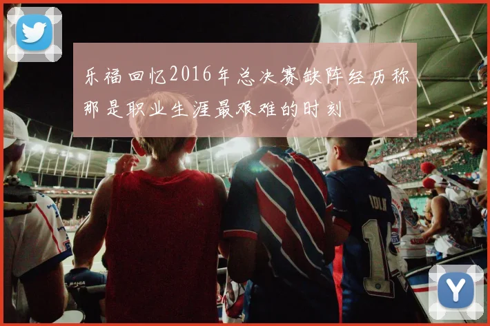 乐福回忆2016年总决赛缺阵经历称那是职业生涯最艰难的时刻