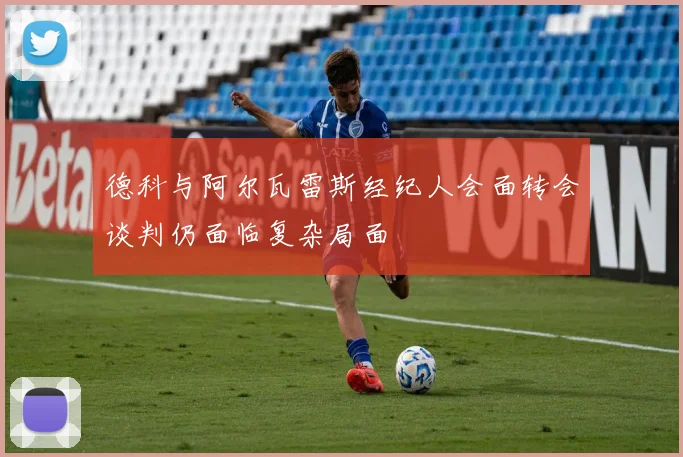德科与阿尔瓦雷斯经纪人会面转会谈判仍面临复杂局面