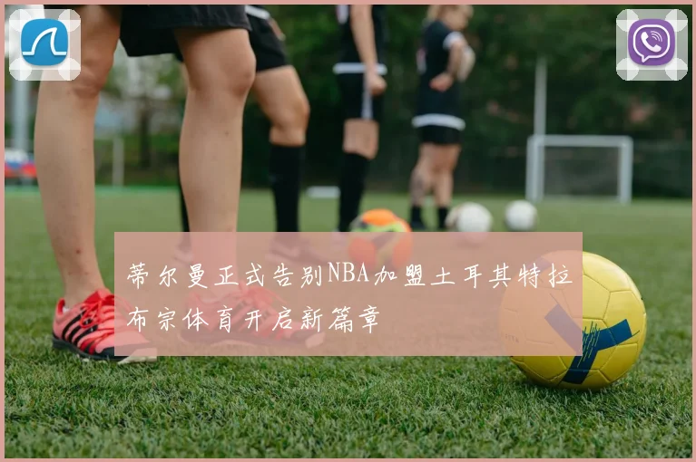 蒂尔曼正式告别NBA加盟土耳其特拉布宗体育开启新篇章