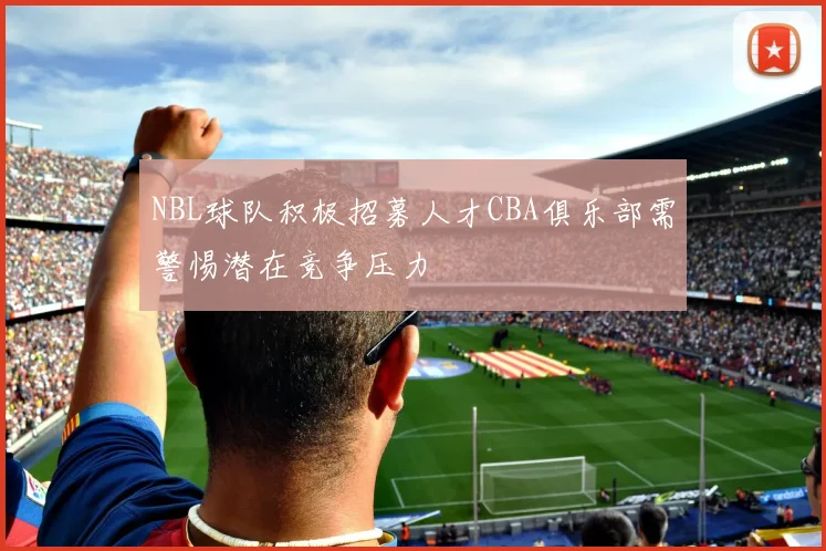 NBL球队积极招募人才CBA俱乐部需警惕潜在竞争压力