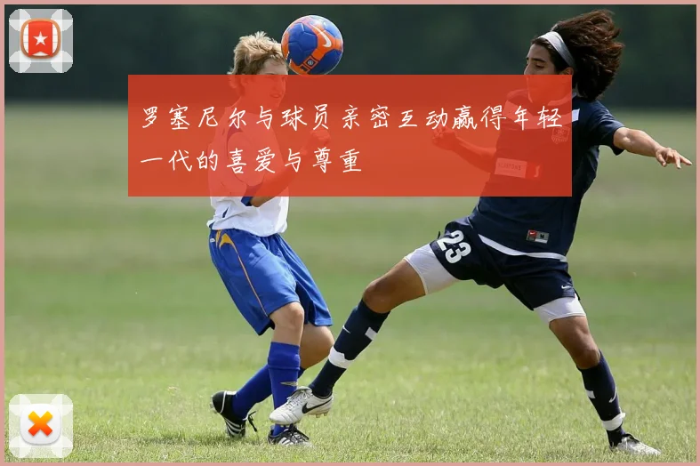 罗塞尼尔与球员亲密互动赢得年轻一代的喜爱与尊重