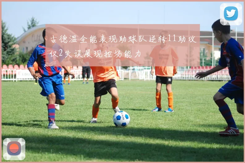古德温全能表现助球队逆转11助攻仅2失误展现控场能力
