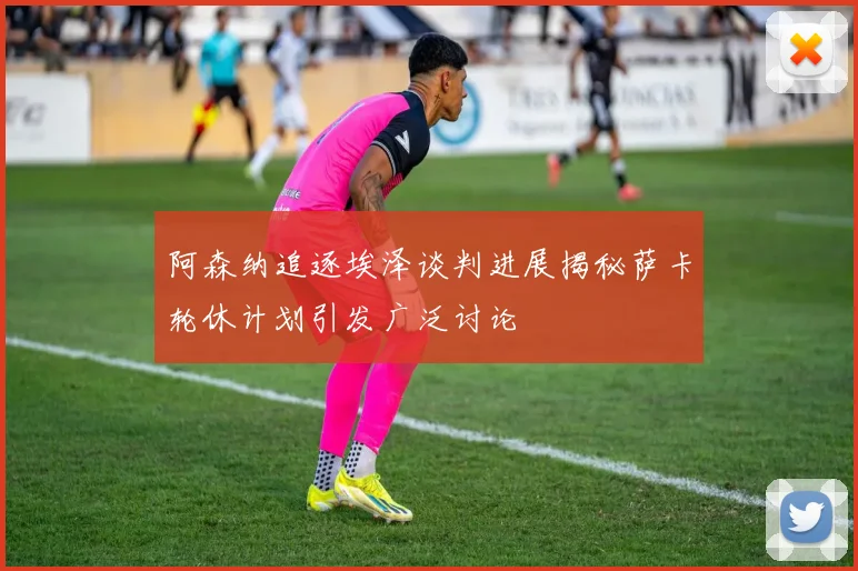 阿森纳追逐埃泽谈判进展揭秘萨卡轮休计划引发广泛讨论