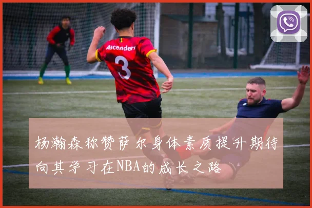 杨瀚森称赞萨尔身体素质提升期待向其学习在NBA的成长之路