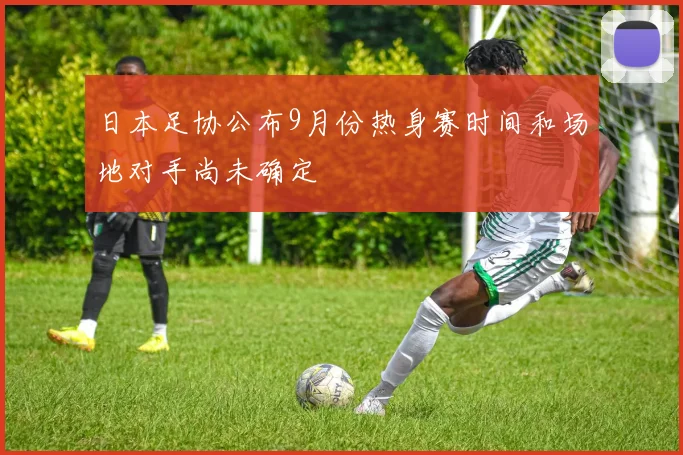 日本足协公布9月份热身赛时间和场地对手尚未确定