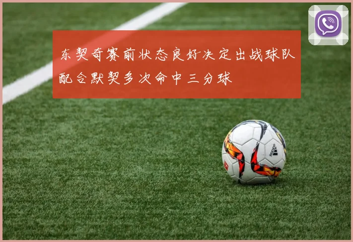 东契奇赛前状态良好决定出战球队配合默契多次命中三分球