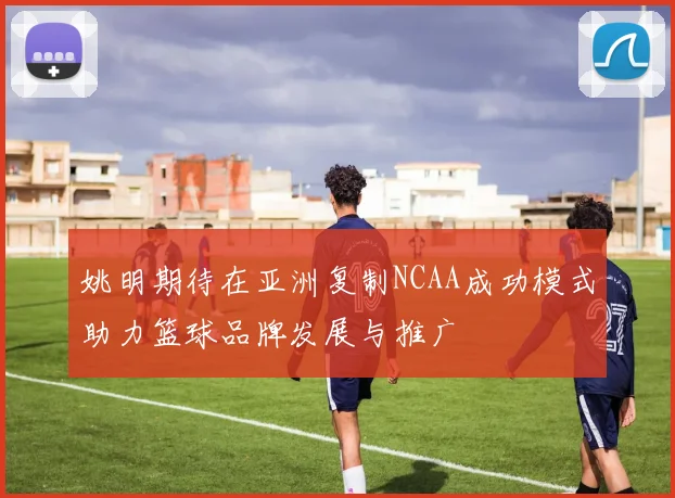 姚明期待在亚洲复制NCAA成功模式助力篮球品牌发展与推广
