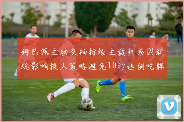 姆巴佩主动交袖标给主裁判或因新规影响换人策略避免10秒违例吃牌