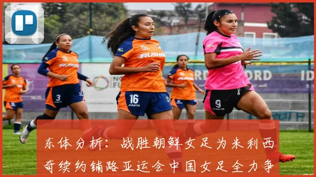东体分析：战胜朝鲜女足为米利西奇续约铺路亚运会中国女足全力争金