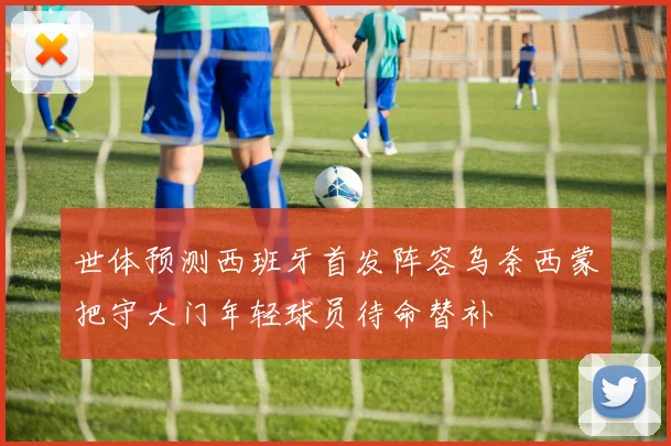 世体预测西班牙首发阵容乌奈西蒙把守大门年轻球员待命替补