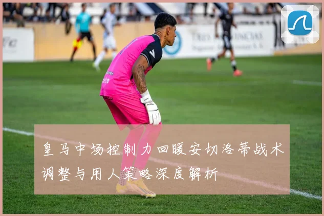 皇马中场控制力回暖安切洛蒂战术调整与用人策略深度解析