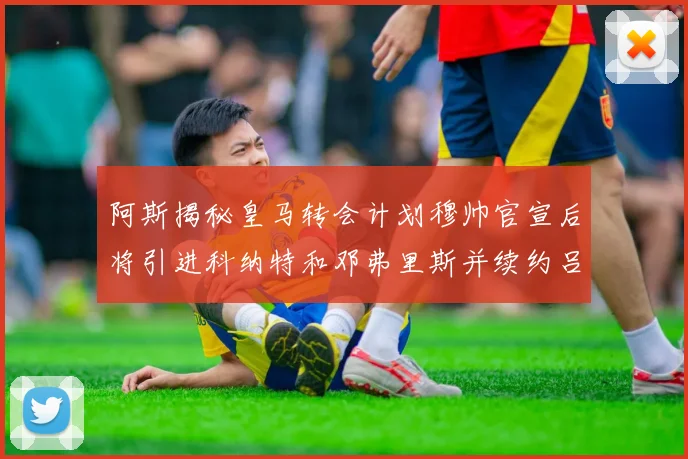 阿斯揭秘皇马转会计划穆帅官宣后将引进科纳特和邓弗里斯并续约吕迪格