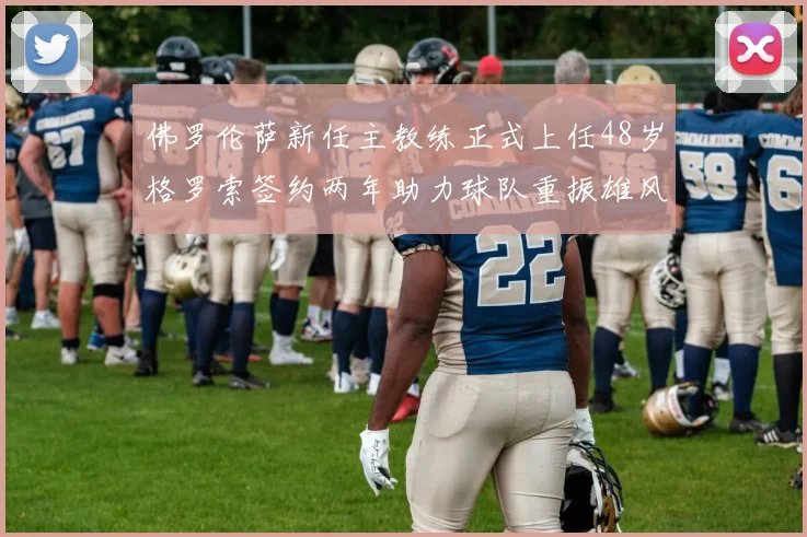 佛罗伦萨新任主教练正式上任48岁格罗索签约两年助力球队重振雄风