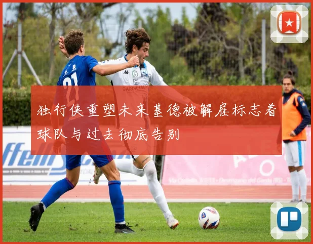 独行侠重塑未来基德被解雇标志着球队与过去彻底告别