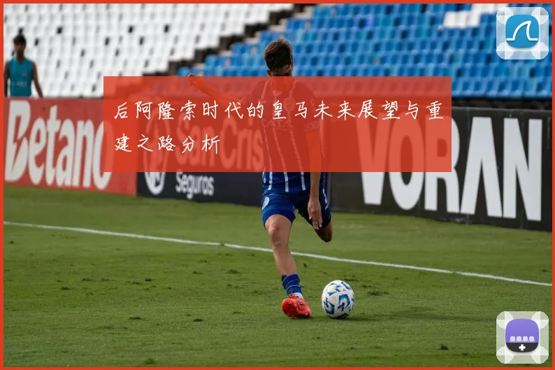 后阿隆索时代的皇马未来展望与重建之路分析