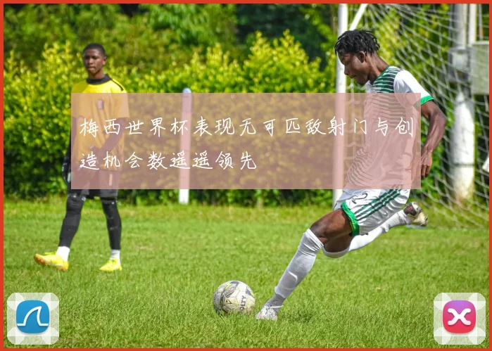 梅西世界杯表现无可匹敌射门与创造机会数遥遥领先