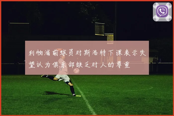 利物浦前球员对斯洛特下课表示失望认为俱乐部缺乏对人的尊重
