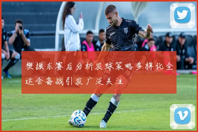 樊振东赛后分析发球策略多样化全运会备战引发广泛关注