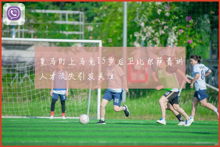 皇马盯上马竞15岁后卫比尔萨青训人才流失引发关注