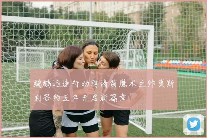 鹈鹕迅速行动聘请前魔术主帅莫斯利签约五年开启新篇章