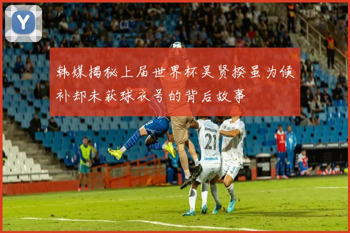 韩媒揭秘上届世界杯吴贤揆虽为候补却未获球衣号的背后故事