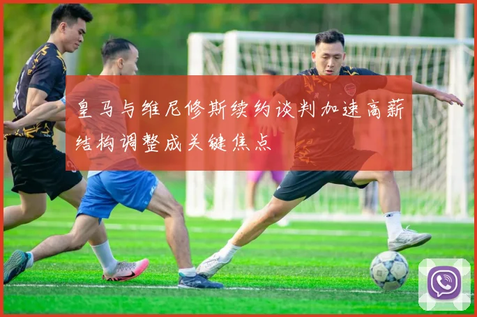皇马与维尼修斯续约谈判加速高薪结构调整成关键焦点