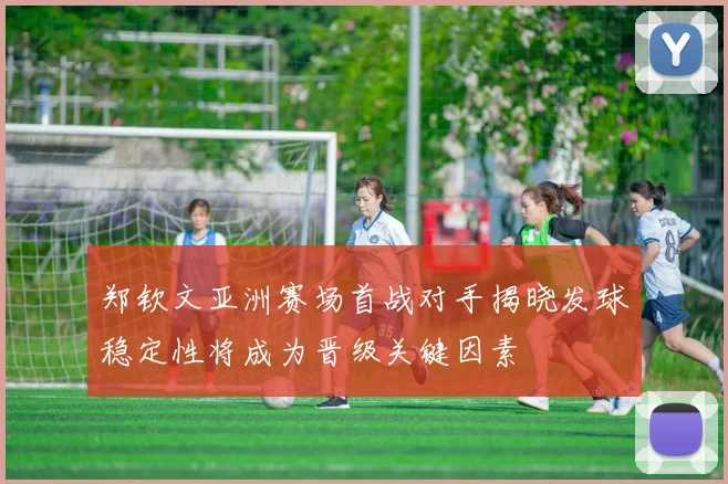 郑钦文亚洲赛场首战对手揭晓发球稳定性将成为晋级关键因素