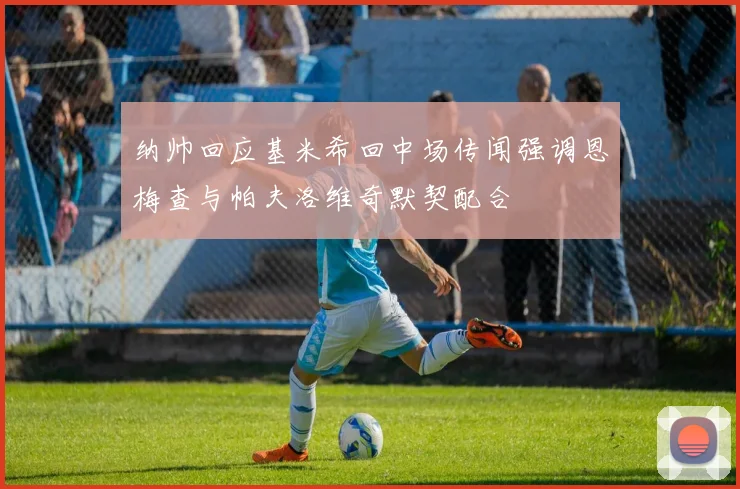 纳帅回应基米希回中场传闻强调恩梅查与帕夫洛维奇默契配合