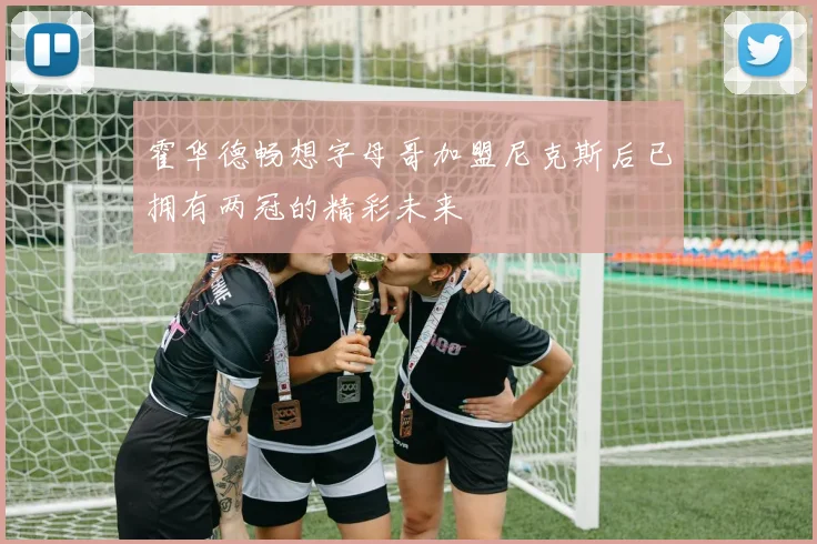 霍华德畅想字母哥加盟尼克斯后已拥有两冠的精彩未来