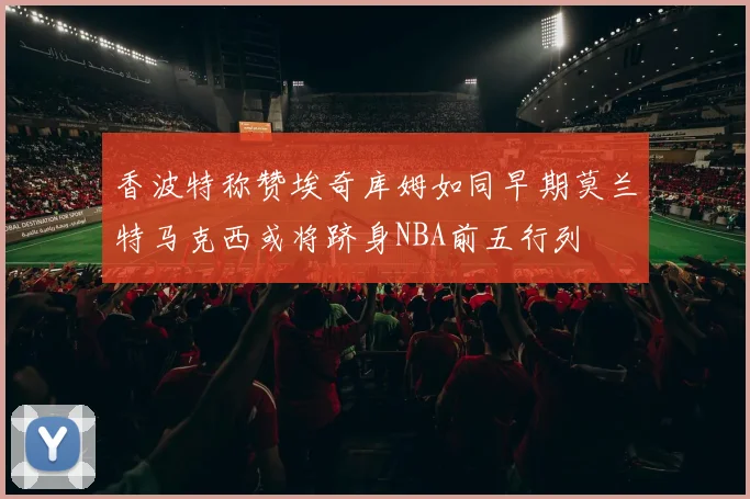 香波特称赞埃奇库姆如同早期莫兰特马克西或将跻身NBA前五行列