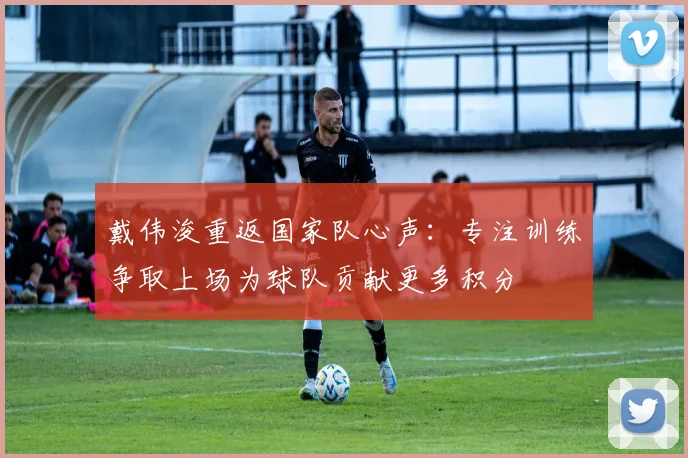 戴伟浚重返国家队心声：专注训练争取上场为球队贡献更多积分
