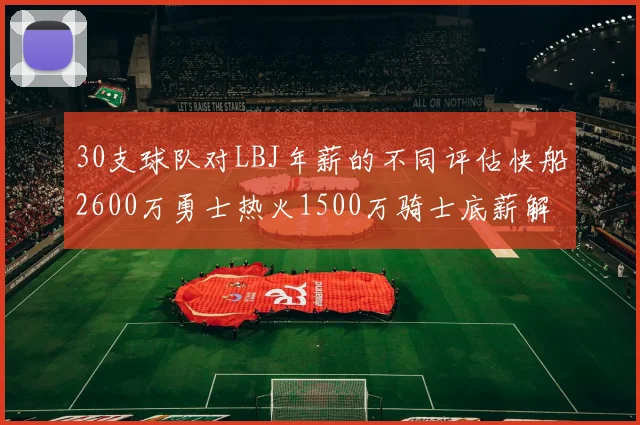 30支球队对LBJ年薪的不同评估快船2600万勇士热火1500万骑士底薪解析