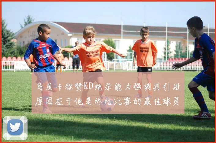 乌度卡称赞KD绝杀能力强调其引进原因在于他是终结比赛的最佳球员